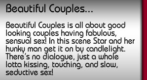 Beautiful Couples. It's all about good looking couples having fabulous, sensual sex! In this scene Star and her hunky man get it on by candlelight. There's no dialogue, just a whole lotta kissing, touching and slow, seductive sex!