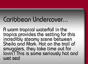 Caribbean Undercover. A warm tropical waterfall in the tropics provides the setting for this incredibly steamy scene between Sheila and Mark. Hot on the trail of smugglers, they take time out for lovin'! This is some seriously hot and wet sex!