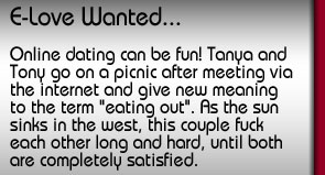 E-Love Wanted. Online dating can be fun! Tanya and Tony go on a picnic after meeting via the internet and give new meaning to the term "eating out". As the sun sinks in the West, this couple fuck each other long and hard, until both are completely satisfied.