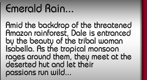 Emerald Rain. Amid the backdrop of the threatened Amazon rainforest, Dale is entranced by the beauty of the tribal woman Isabella. As the tropical monsoon rages around them, they let their passions run wild...