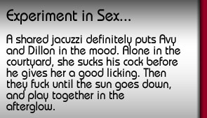 Experiment in Sex. A shared jacuzzi definitely puts Avy and Dillon in the mood. Alone in the courtyard, she sucks his cock before he gives her a good licking. Then they fuck until the sun goes down and play together in the afterglow.