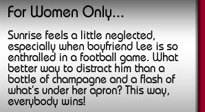 For Women Only. Sunrise feels a little neglected, especially when boyfriend Lee is so enthralled in a football game. What better way to distract him than a bottle of champagne and a flash of what's under her apron? This way, everybody wins!