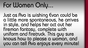 For Women Only. Just as Ava is wishing Evan could be a little more spontaneous, he arrives in style, and helps her act out her fireman fantasy, complete with uniform and firetruck. This guy sure knows how to please a woman, and you can tell Ava enjoys every minute!