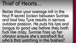 Thief of Hearts. Better than your average roll in the hay! A secret liaison between Sunrise and bad boy Tyce results in serious outdoor passion. He puts his lips and tongue to good use before they both fuck like crazy. Sunrise fires up her vibrator to ensure she's satisfied! But who's that watching in the bushes?