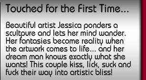 Touched for the First Time. Beautiful artist Jessica ponders a sculpture and lets her mind wander. Her fantasies become reality when the artwork comes to life... and her dream man knows exactly what she wants! This couple kiss, lick, suck and fuck their way to artistic bliss!